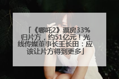 《哪吒2》票房33%归片方，约51亿元！光线传媒董事长王长田：应该让片方得到更多