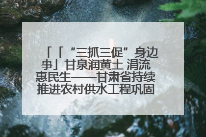 「“三抓三促”身边事」甘泉润黄土 涓流惠民生——甘肃省持续推进农村供水工程巩固提升项目建设