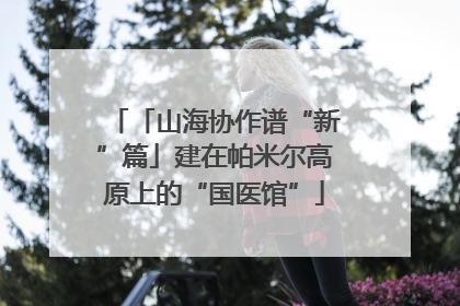 「山海协作谱“新”篇」建在帕米尔高原上的“国医馆”