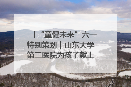 “童健未来”六一特别策划｜山东大学第二医院为孩子献上“童心处方”