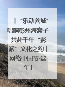“乐动蓉城”唱响彭州海窝子 共赴千年“彭派”文化之约丨网络中国节·端午