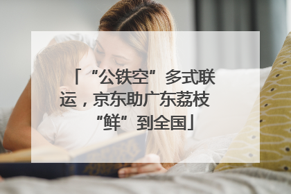 “公铁空”多式联运，京东助广东荔枝“鲜”到全国