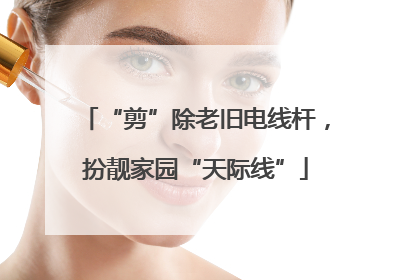 “剪”除老旧电线杆，扮靓家园“天际线”