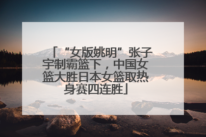 “女版姚明”张子宇制霸篮下，中国女篮大胜日本女篮取热身赛四连胜