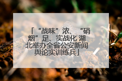“战味”浓、“硝烟”足、实战化 湖北举办全省公安新闻舆论实训练兵