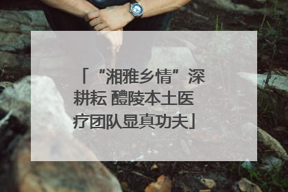 “湘雅乡情”深耕耘 醴陵本土医疗团队显真功夫