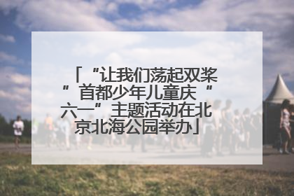 “让我们荡起双桨”首都少年儿童庆“六一”主题活动在北京北海公园举办