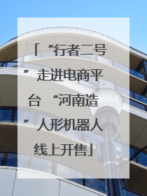 “行者二号”走进电商平台 “河南造”人形机器人线上开售