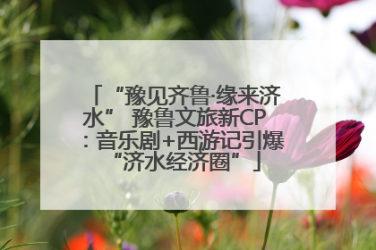 “豫见齐鲁·缘来济水” 豫鲁文旅新CP：音乐剧+西游记引爆“济水经济圈”