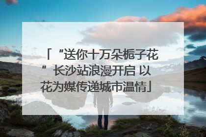 “送你十万朵栀子花”长沙站浪漫开启 以花为媒传递城市温情