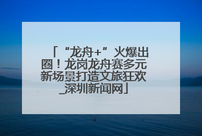 “龙舟+”火爆出圈！龙岗龙舟赛多元新场景打造文旅狂欢_深圳新闻网