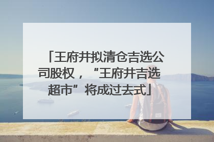 王府井拟清仓吉选公司股权，“王府井吉选超市”将成过去式