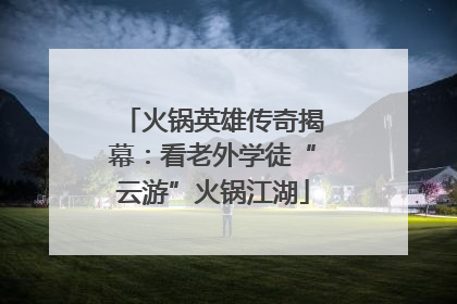 火锅英雄传奇揭幕：看老外学徒“云游”火锅江湖