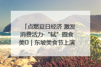 点燃夏日经济 激发消费活力·“轼”圈食美⑪｜东坡美食节上演“文化满汉全席”