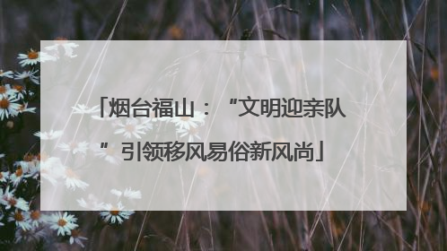烟台福山：“文明迎亲队”引领移风易俗新风尚
