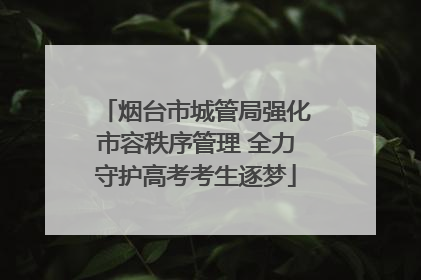 烟台市城管局强化市容秩序管理 全力守护高考考生逐梦