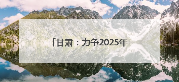 甘肃：力争2025年底全省新能源及新能源装备制造产值超千亿元