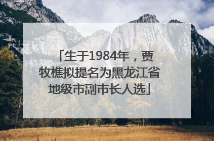 生于1984年，贾牧樵拟提名为黑龙江省地级市副市长人选