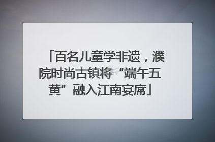 百名儿童学非遗，濮院时尚古镇将“端午五黄”融入江南宴席