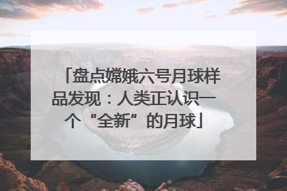 盘点嫦娥六号月球样品发现：人类正认识一个“全新”的月球