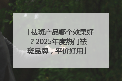 祛斑产品哪个效果好？2025年度热门祛斑品牌，平价好用