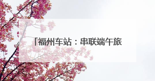 福州车站：串联端午旅途与节日记忆(图)