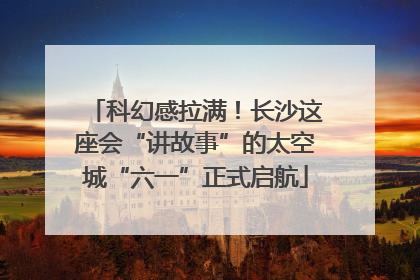 科幻感拉满！长沙这座会“讲故事”的太空城“六一”正式启航