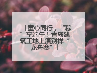 童心同行，“粽”享端午！青岛建筑工地上演别样“龙舟赛”