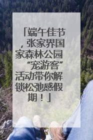 端午佳节，张家界国家森林公园“宠游客”活动带你解锁松弛感假期！