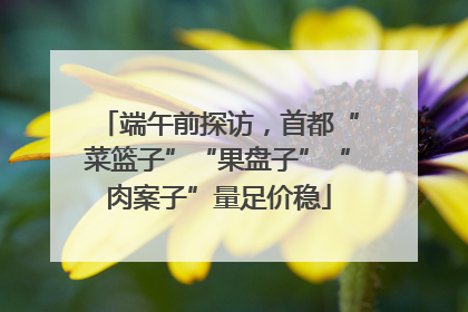 端午前探访，首都“菜篮子”“果盘子”“肉案子”量足价稳