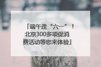 端午逢“六一”！北京300多项促消费活动等您来体验
