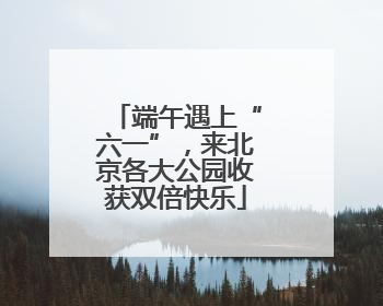 端午遇上“六一”，来北京各大公园收获双倍快乐