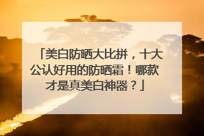 美白防晒大比拼，十大公认好用的防晒霜！哪款才是真美白神器？