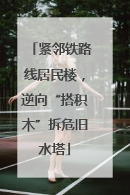 紧邻铁路线居民楼，逆向“搭积木”拆危旧水塔