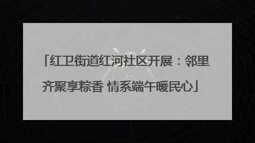 红卫街道红河社区开展：邻里齐聚享粽香 情系端午暖民心