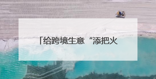给跨境生意“添把火”，泉州这么做→