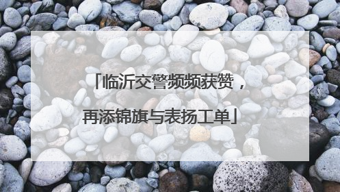 临沂交警频频获赞，再添锦旗与表扬工单