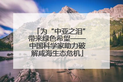 为“中亚之泪”带来绿色希望——中国科学家助力破解咸海生态危机