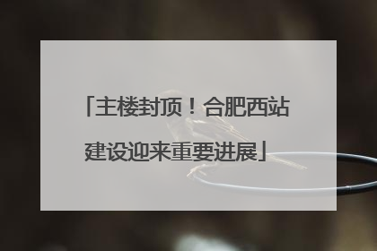 主楼封顶！合肥西站建设迎来重要进展