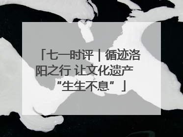 七一时评｜循迹洛阳之行 让文化遗产“生生不息”