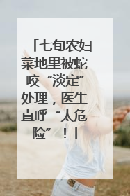 七旬农妇菜地里被蛇咬“淡定”处理，医生直呼“太危险”！
