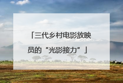 三代乡村电影放映员的“光影接力”