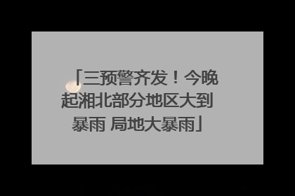 三预警齐发！今晚起湘北部分地区大到暴雨 局地大暴雨