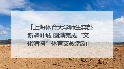上海体育大学师生奔赴新疆叶城 圆满完成“文化润疆”体育支教活动
