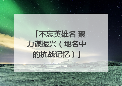 不忘英雄名 聚力谋振兴（地名中的抗战记忆）