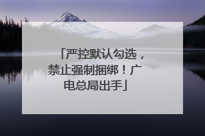 严控默认勾选，禁止强制捆绑！广电总局出手