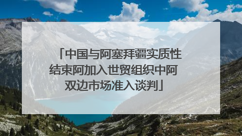 中国与阿塞拜疆实质性结束阿加入世贸组织中阿双边市场准入谈判
