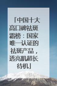 中国十大高口碑祛斑霜榜：国家唯一认证的祛斑产品，透亮肌超长待机