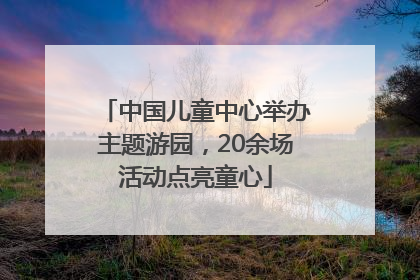 中国儿童中心举办主题游园，20余场活动点亮童心