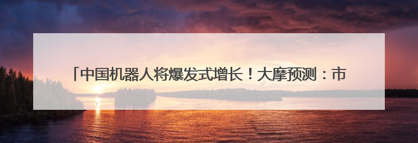 中国机器人将爆发式增长！大摩预测：市场规模四年内翻倍 占据全球统治地位